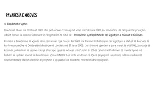 4. Bisedimet e Vjenës
Bisedimet filluan më 20 shkurt 2006 dhe përfunduan 13 muaj më vonë, më 14 mars 2007, kur zëvendësi i të dërguarit të posaçëm,
Albert Rohan, ia dorëzoi Sekretarit të Përgjithshëm të OKB-së - Propozimin Gjithëpërfshirës për Zgjidhjen e Statusit të Kosovës.
Kornizat e bisedimeve të Vjenës ishin përcaktuar nga Grupi i Kontaktit me Parimet Udhëheqëse për zgjidhjen e statusit të Kosovës, të
konfirmuara edhe në Deklaratën Ministrore të Londrës më 31 Janar 2006. “Jo kthim në gjendjen e para marsit të vitit 1999, jo ndarje të
Kosovës, jo bashkim të saj me ndonjë shtet apo pjesë të ndonjë shteti”, ishin tri JO-të që e bënë Prishtinën të merrte frymë më
lirshëm sa i përket ecurisë së bisedimeve. Zyra e UNOSEK-ut ishte vendosur në Vjenë (kryeqyteti i Austrisë), ndërsa mediatorët
ndërkombëtarë shpesh vizitonin kryeqytetet e dy palëve në bisedime; Prishtinën dhe Beogradin.
 