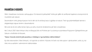 Fillimi i bisedimeve me temat e ashtuquajtura “të interesit të përbashkët” kishte për qëllim të verifikonte hapësirat e kompromisit të
mundshëm për statusin.
Decentralizimi ishte çështja kryesore me të cilën do të vendosej baza e zgjidhjes së statusit. Tetë nga pesëmbëdhjetë takimet e
drejtpërdrejta trajtuan temën e decentralizimit.
Më vonë do të vinin edhe temat e tjera, po ashtu shumë të rëndësishme për fatin e bisedimeve.
Më 2 shkurt 2007, Marti Ahtisari shkoi në Beograd dhe në Prishtinë për t’ua dorëzuar autoriteteve Propozimin Gjithëpërfshirës për
Statusin e Ardhshëm të Kosovës.
“Statusi i Kosovës duhet të jetë pavarësia, e mbikëqyrur nga bashkësia ndërkombëtare”.
Ky ishte rekomandimi i Marti Ahtisarit, i cili sqaronte se rikthimi i Kosovës në Serbi nuk ishte opsion i qëndrueshëm, ashtu siç nuk
ishte më as vazhdimi i administrimit ndërkombëtar.
 