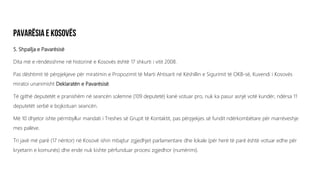 5. Shpallja e Pavarësisë
Dita më e rëndësishme në historinë e Kosovës është 17 shkurti i vitit 2008.
Pas dështimit të përpjekjeve për miratimin e Propozimit të Marti Ahtisarit në Këshillin e Sigurimit të OKB-së, Kuvendi i Kosovës
miratoi unanimisht Deklaratën e Pavarësisë.
Të gjithë deputetët e pranishëm në seancën solemne (109 deputetë) kanë votuar pro, nuk ka pasur asnjë votë kundër, ndërsa 11
deputetët serbë e bojkotuan seancën.
Më 10 dhjetor ishte përmbyllur mandati i Treshes së Grupit të Kontaktit, pas përpjekjes së fundit ndërkombëtare për marrëveshje
mes palëve.
Tri javë më parë (17 nëntor) në Kosovë ishin mbajtur zgjedhjet parlamentare dhe lokale (për herë të parë është votuar edhe për
kryetarin e komunës) dhe ende nuk kishte përfunduar procesi zgjedhor (numërimi).
 