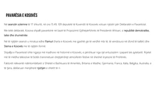 Në seancën solemne të 17 shkurtit, në ora 15.49, 109 deputetë të Kuvendit të Kosovës votuan njëzëri për Deklaratën e Pavarësisë.
Me këtë deklaratë, Kosova shpalli pavarësinë në bazë të Propozimit Gjithëpërfshirës të Presidentit Ahtisari, si republikë demokratike,
laike dhe shumetnike.
Në të njëjtën seancë u miratua edhe Flamuri (harta e Kosovës me gjashtë yje të verdhë mbi të, të vendosura në sfond të kaltër) dhe
Stema e Kosovës me të njëjtën formë.
Shpallja e Pavarësisë ishte ngjarja më madhore në historinë e Kosovës, e përshkuar nga një entuziazëm i paparë tek qytetarët. Rrjetet
më të mëdha televizive të botës transmetuan drejtpërdrejt atmosferën festive në sheshet kryesore të Prishtinës.
Faktorët relevantë ndërkombëtarë si Shtetet e Bashkuara të Amerikës, Britania e Madhe, Gjermania, Franca, Italia, Belgjika, Australia, e
të tjera, deklaruan menjëherë njohjen e shtetit të ri.
 