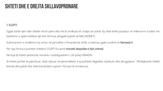 1. EGJIPTI
Egjipti është njëri ndër shtetet më të vjetra dhe më të zhvilluara të Lindjes së Lashtë. Ky shtet është paraqitur në mileniumin e katërt me
bashkimin e qytet-shteteve që ishin formuar përgjatë luginës së Nilit (NOMET).
Kulminacionin e zhvillimit e ka arritur në periudhën e Perandorisë së Re, e sidomos gjatë sundimit të Ramzesit II.
Për nga forma e pushtetit shtetëror EGJIPTI ka qenë monarki despotike e tipit oriental.
Në krye të shtetit qëndronte monarku i trashëgueshëm i cili quhej FARAON.
Ai kishte pushtet të pakufizuar, duke njësuar në personalitetin e tij pushtetin legjislativ, ekzekutiv dhe atë gjyqësor. Përfaqësonte shtetin
brenda dhe jashtë dhe ishte komandant suprem i forcave të armatosura.
 