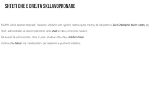 EGJIPTI kishte karakter teokratik. Faraonit i visheshin veti hyjnore, ndërsa quhej me tituj të ndryshëm si Zot i Shkëlqimit, Burim i Jetës, etj.
Shef i administratës së oborrit mbretëror ishte xhati të cilin e emëronte Faraoni.
Në kuadër të administratës, ishte shumë i zhvilluar dhe efikas shërbimi fiskal.
Ushtria ishte faktori më i rëndësishëm për realizimin e pushtetit shtetëror.
 