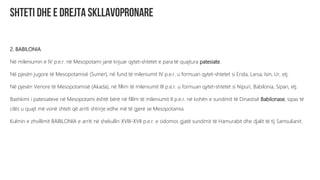 2. BABILONIA
Në mileniumin e IV p.e.r. në Mesopotami janë krijuar qytet-shtetet e para të quajtura patesiate.
Në pjesën jugore të Mesopotamisë (Sumer), në fund të mileniumit IV p.e.r. u formuan qytet-shtetet si Erida, Larsa, Isin, Ur, etj.
Në pjesën Veriore të Mesopotamisë (Akada), në fillim të mileniumit III p.e.r. u formuan qytet-shtetet si Nipuri, Babilonia, Sipari, etj.
Bashkimi i patesiateve në Mesopotami është bërë në fillim të mileniumit II p.e.r. në kohën e sundimit të Dinastisë Babilonase, sipas të
cilës u quajt më vonë shteti që arriti shtrirje edhe më të gjerë se Mesopotamia.
Kulmin e zhvillimit BABILONIA e arriti në shekullin XVIII-XVII p.e.r. e sidomos gjatë sundimit të Hamurabit dhe djalit të tij Samsulianit.
 