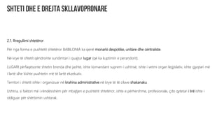 2.1. Rregullimi shtetëror
Për nga forma e pushtetit shtetëror BABILONIA ka qenë monarki despotike, unitare dhe centraliste.
Në krye të shtetit qëndronte sundimtari i quajtur lugar (që ka kuptimin e perandorit).
LUGARI përfaqësonte shtetin brenda dhe jashtë, ishte komandant suprem i ushtrisë, ishte i vetmi organ legjislativ, ishte gjyqtari më
i lartë dhe kishte pushtetin më të lartë ekzekutiv.
Territori i shtetit ishte i organizuar në krahina administrative në krye të të cilave shakanaku.
Ushtria, si faktori më i rëndësishëm për mbajtjen e pushtetit shtetëror, ishte e përhershme, profesionale, çdo qytetar i lirë ishte i
obliguar për shërbimin ushtarak.
 