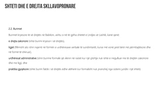 2.2. Burimet
Burimet kryesore të së drejtës në Babiloni, ashtu si në të gjitha shtetet e Lindjes së Lashtë, kanë qenë:
e drejta zakonore (ishte burimi kryesor i së drejtës),
ligjet (fillimisht ato ishin nxjerrë në formën e urdhëresave verbale të sundimtarët, kurse më vonë janë bërë më përmbajtësore dhe
në formë të shkruar),
urdhëresat administrative (ishin burime formale që vlenin në rastet kur një çështje nuk ishte e rregulluar me të drejtën zakonore
dhe me ligj), dhe
praktika gjyqësore (ishte burim faktik i së drejtës edhe atëherë kur formalisht nuk pranohej nga sistemi juridik i një shteti).
 