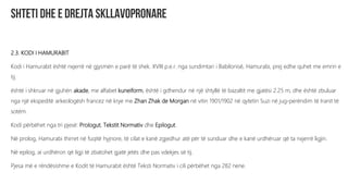 2.3. KODI I HAMURABIT
Kodi i Hamurabit është nxjerrë në gjysmën e parë të shek. XVIII p.e.r. nga sundimtari i Babilonisë, Hamurabi, prej edhe quhet me emrin e
tij.
është i shkruar në gjuhën akade, me alfabet kuneiform, është i gdhendur në një shtyllë të bazaltit me gjatësi 2.25 m, dhe është zbuluar
nga një ekspeditë arkeologësh francez në krye me Zhan Zhak de Morgan në vitin 1901/1902 në qytetin Suzi në jug-perëndim të Iranit të
sotëm.
Kodi përbëhet nga tri pjesë: Prologut, Tekstit Normativ dhe Epilogut.
Në prolog, Hamurabi thirret në fuqitë hyjnore, të cilat e kanë zgjedhur atë për të sunduar dhe e kanë urdhëruar që ta nxjerrë ligjin.
Në epilog, ai urdhëron që ligji të zbatohet gjatë jetës dhe pas vdekjes së tij.
Pjesa më e rëndësishme e Kodit të Hamurabit është Teksti Normativ i cili përbëhet nga 282 nene.
 