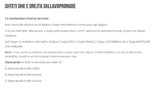 2.4. Karakteristikat e Kodit të Hamurabit
Kodi i Hamurabit dëshmon se në Babiloni e drejta ishte relativisht e emancipuar nga religjioni;
Si në çdo shtet tjetër skllavopronar, e drejta kishte karakter klasor, d.m.th. sanksiononte pabarazinë formalo-juridike mes klasave
shoqërore;
Kodi tregon se në Babiloni ishte mjaft e zhvilluar E Drejta CIVILE, E Drejta PENALE, E Drejta e DETYRIMEVE dhe E Drejta MARTESORE
DHE FAMILJARE.
Neni 8 - Prona, sidomos ajo shtetërore, ishte jashtëzakonisht e mbrojtur. Hajni ishte i detyruar ta kthente dhjetëfishin, e në raste të caktuara edhe
tridhjetëfishin. Në qoftë se nuk ishte në gjendje ta bënte kompensimin, vritej.
Veprat penale në Kodin e Hamurabit janë ndarë në:
a) Veprat penale kundër shtetit,
b) Veprat penale kundër personit
c) Veprat penale kundër pasurisë.
 