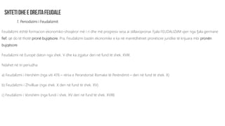 1. Periodizimi i Feudalizmit
Feudalizmi është formacion ekonomiko-shoqëror më i ri dhe më progresiv sesa ai skllavopronar. Fjala FEUDALIZëM vjen nga fjala germane
fief, që do të thotë pronë bujqësore. Pra, Feudalizmi bazën ekonomike e ka në marrëdhëniet pronësore juridike të krijuara mbi pronën
bujqësore.
Feudalizmi në Europë daton nga shek. V dhe ka zgjatur deri në fund të shek. XVIII.
Ndahet në tri periudha:
a) Feudalizmi i Hershëm (nga viti 476 – rënia e Perandorisë Romake të Perëndimit – deri në fund të shek. X)
b) Feudalizmi i Zhvilluar (nga shek. X deri në fund të shek. XV)
c) Feudalizmi i Vonshëm (nga fundi i shek. XV deri në fund të shek. XVIII)
 