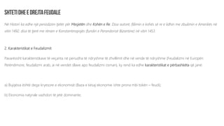 Në Histori ka edhe një periodizim tjetër për Mesjetën dhe Kohën e Re. Disa autorë, fillimin e kohës së re e lidhin me zbulimin e Amerikës në
vitin 1492, disa të tjerë me rënien e Konstantinopojës (fundin e Perandorisë Bizantine) në vitin 1453.
2. Karakteristikat e Feudalizmit
Pavarësisht karakteristikave të veçanta në periudha të ndryshme të zhvillimit dhe në vende të ndryshme (Feudalizmi në Europën
Perëndimore, feudalizmi arab, ai në vendet sllave apo feudalizmi osman), ky rend ka edhe karakteristikat e përbashkëta që janë:
a) Bujqësia është dega kryesore e ekonomisë (Baza e kësaj ekonomie ishte prona mbi tokën – feudi);
b) Ekonomia natyrale vazhdon të jetë dominante;
 