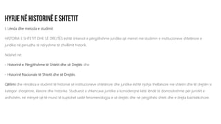 I. Lënda dhe metoda e studimit
HISTORIA E SHTETIT DHE SË DREJTËS është shkencë e përgjithshme juridike që merret me studimin e institucioneve shtetërore e
juridike në periudha të ndryshme të zhvillimit historik.
Ndahet në:
- Historinë e Përgjithshme të Shtetit dhe së Drejtës dhe
- Historinë Nacionale të Shtetit dhe së Drejtës.
Qëllimi dhe rëndësia e studimit të historisë së institucioneve shtetërore dhe juridike është njohja thelbësore me shtetin dhe të drejtën si
kategori shoqërore, klasore dhe historike. Studiuesit e shkencave juridike e konsiderojnë këtë lëndë të domosdoshme për juristët e
ardhshëm, në mënyrë që të mund të kuptohet saktë fenomenologjia e së drejtës dhe në përgjithësi shteti dhe e drejta bashkëkohore.
 