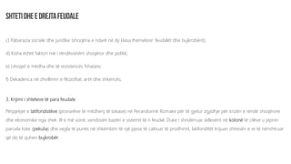 c) Pabarazia sociale dhe juridike (shoqëria e ndarë në dy klasa themelore: feudalët dhe bujkrobërit);
d) Kisha është faktori më i rëndësishëm shoqëror dhe politik;
e) Lëvizjet e mëdha dhe të rezistencës fshatare;
f) Dekadenca në zhvillimin e filozofisë, artit dhe shkencës;
3. Krijimi i shteteve të para feudale
Përpjekjet e latifondistëve (pronarëve të mëdhenj të tokave) në Perandorinë Romake për të gjetur zgjidhje për krizën e rëndë shoqërore
dhe ekonomike nga shek. III e më vonë, vendosën bazën e sistemit të ri feudal. Duke i shndërruar skllevërit në kolonë të cilëve u jepnin
parcela toke (pekulia) dhe vegla të punës në shkëmbim të një pjese të caktuar të prodhimit, latifonditët krijuan shtresën e re të nënshtruar
që do të quhen bujkrobër.
 
