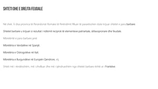 Në shek. V disa provinca të Perandorisë Romake të Perëndimit filluan të pavarësohen duke krijuar shtetet e para barbare.
Shtetet barbare u krijuan si rezultat i ndikimit reciprok të elementeve patriarkale, skllavopronare dhe feudale.
Mbretëritë e para barbare janë:
Mbretëria e Vandalëve në Spanjë,
Mbretëria e Ostrogotëve në Itali,
Mbretëria e Burgundëve në Europën Qendrore, etj.
Shteti më i rëndësishëm, më i zhvilluar dhe më i qëndrueshëm nga shtetet barbare është ai i Frankëve.
 
