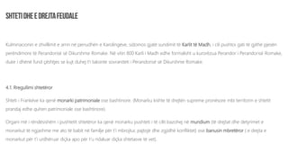 Kulminacionin e zhvillimit e arrin në periudhën e Karolingëve, sidomos gjatë sundimit të Karlit të Madh, i cili pushtoi gati të gjithë pjesën
perëndimore të Perandorisë së Dikurshme Romake. Në vitin 800 Karli i Madh edhe formalisht u kurorëzua Perandor i Perandorisë Romake,
duke i dhënë fund çështjes se kujt duhej t’i takonte sovraniteti i Perandorisë së Dikurshme Romake.
4.1. Rregullimi shtetëror
Shteti i Frankëve ka qenë monarki patrimoniale ose bashtinore. (Monarku kishte të drejtën supreme pronësore mbi territorin e shtetit
prandaj edhe quhen patrimoniale ose bashtinore).
Organi më i rëndësishëm i pushtetit shtetëror ka qenë monarku pushteti i të cilit bazohej në mundium (të drejtat dhe detyrimet e
monarkut të ngjashme me ato të babit në familje për t’i mbrojtur, pajtojë dhe zgjidhë konfliktet) ose banusin mbretëror ( e drejta e
monarkut për t’i urdhëruar diçka apo për t’u ndaluar diçka shtetasve të vet).
 
