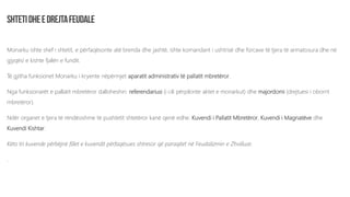 Monarku ishte shef i shtetit, e përfaqësonte atë brenda dhe jashtë, ishte komandant i ushtrisë dhe forcave të tjera të armatosura dhe në
gjyqësi e kishte fjalën e fundit.
Të gjitha funksionet Monarku i kryente nëpërmjet aparatit administrativ të pallatit mbretëror.
Nga funksionarët e pallatit mbretëror dalloheshin: referendariusi (i cili përpilonte aktet e monarkut) dhe majordomi (drejtuesi i oborrit
mbretëror).
Ndër organet e tjera të rëndësishme të pushtetit shtetëror kanë qenë edhe: Kuvendi i Pallatit Mbretëror, Kuvendi i Magnatëve dhe
Kuvendi Kishtar.
Këto tri kuvende përbëjnë fillet e kuvendit përfaqësues shtresor që paraqitet në Feudalizmin e Zhvilluar.
.
 