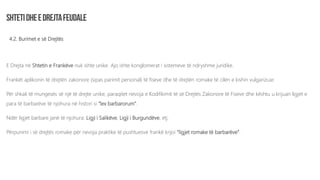 4.2. Burimet e së Drejtës
E Drejta në Shtetin e Frankëve nuk ishte unike. Ajo ishte konglomerat i sistemeve të ndryshme juridike.
Frankët aplikonin të drejtën zakonore (sipas parimit personal) të fiseve dhe të drejtën romake të cilën e kishin vulgarizuar.
Për shkak të mungesës së një të drejte unike, paraqitet nevoja e Kodifikimit të së Drejtës Zakonore të Fiseve dhe kështu u krijuan ligjet e
para të barbarëve të njohura në histori si “lex barbarorum”.
Ndër ligjet barbare janë të njohura: Ligji i Salikëve, Ligji i Burgundëve, etj.
Përpunimi i së drejtës romake për nevoja praktike të pushtuesve frankë krijoi “ligjet romake të barbarëve”.
 