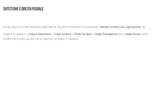 Përveç këtyre burimeve ekzistonin edhe akte të ndryshme normative të sundimtarëve: dekrete, konstitucione, kapitulacione, etj.
Degët e së drejtës si e Drejta e Detyrimeve, e Drejta Sendore, e Drejta Familjare, e Drejta Trashëgimore dhe e Drejta Penale, njohin
zhvillim më të avancuar dhe më të sistemuar në Shtetin e Frankëve.
 