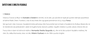 1. FRANCA
Historia e Francës ka filluar me Kontratën e Verdenit të vitit 843, me të cilën, pas një lufte të rreptë për pushtet ndërmjet pasardhësve
të Karlit të Madh, Shteti i Frankëve u nda në disa shtete dhe nga pjesët perëndimore të tij u krijua Franca.
Që nga fundi i shek. X procesi i feudalizimit kishte përfunduar dhe Franca kishte hyrë në fazën e Feudalizmit të Zhvilluar (Klasik) dhe në
të mbretëronte një partikularizëm i plotë në të gjitha fushat: ekonomi, politikë, rregullim shtetëror e juridik, kulturë, shkencë dhe art.
Franca ishte e ndarë në krahina të mëdha si Normandia, Flandria, Burgundia, etj., dhe në të cilat sundonin feudalët e mëdhenj. Në
shek. XI u dallua Normandia, duka i së cilës, Vilhelmi I Pushtuesi në vitin 1066 e pushtoi Anglinë.
 