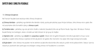 1.1. Shtresat shoqërore
Në Francën feudale kanë ekzistuar këto shtresa shoqërore:
a) Shtresa klerikale – përbëhej nga klerikët dhe klerikët e lartë, pozita përcaktohej sipas thirrjes kishtare, ishte shtresa më e vjetër dhe
më autoritative dhe formalisht njihej si shtresa e parë.
b) Fisnikëria laike – përbëhej nga ata që kishin titullin e kalorësit (kavalierit) dhe ata që fitonin feude. Nga shek. XII statusi i fisnikut
feudal fitohej me trashëgim, duke e shndërruar këtë shtresë në një grup të mbyllur.
c) Njerëzit e lirë – përbëhej nga vilanët dhe popullsia e qytetit. Vilanë ishin të gjithë fshatarët e lirë dhe bujkrobërit e liruar, kurse
popullsia e qytetit ishte shtresa e njerëzve të lirë që jetonin në qytete dhe merreshin me zejtari dhe tregti (Lëvizja komunale).
d) Bujkrobërit – ishin shtresa me pozitën më të vështirë sociale dhe ekonomike dhe statusin juridik më të pafavorshëm. Statusi i tyre ka
ndryshuar pozitivisht deri pothuajse në zhdukjen e kësaj shtrese në Feudalizmin e vonshëm.
 