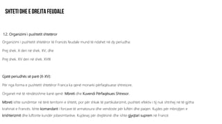 1.2. Organizimi i pushtetit shtetëror
Organizimi i pushtetit shtetëror të Francës feudale mund të ndahet në dy periudha:
Prej shek. X deri në shek. XV, dhe
Prej shek. XV deri në shek. XVIII
Gjatë periudhës së parë (X-XV):
Për nga forma e pushtetit shtetëror Franca ka qenë monarki përfaqësuese shtresore.
Organet më të rëndësishme kanë qenë: Mbreti dhe Kuvendi Përfaqësues Shtresor.
Mbreti ishte sundimtar në tërë territorin e shtetit, por për shkak të partikularizmit, pushteti efektiv i tij nuk shtrihej në të gjitha
krahinat e Francës. Ishte komandant i forcave të armatosura dhe vendoste për luftën dhe paqen. Kujdes për mbrojtjen e
krishterizmit dhe luftonte kundër jobesimtarëve. Kujdesej për drejtësinë dhe ishte gjyqtari suprem në Francë.
 