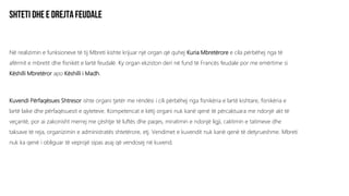 Në realizimin e funksioneve të tij Mbreti kishte krijuar një organ që quhej Kuria Mbretërore e cila përbëhej nga të
afërmit e mbretit dhe fisnikët e lartë feudalë. Ky organ ekziston deri në fund të Francës feudale por me emërtime si
Këshilli Mbretëror apo Këshilli i Madh.
Kuvendi Përfaqësues Shtresor ishte organi tjetër me rëndësi i cili përbëhej nga fisnikëria e lartë kishtare, fisnikëria e
lartë laike dhe përfaqësuesit e qyteteve. Kompetencat e këtij organi nuk kanë qenë të përcaktuara me ndonjë akt të
veçantë, por ai zakonisht merrej me çështje të luftës dhe paqes, miratimin e ndonjë ligji, caktimin e tatimeve dhe
taksave të reja, organizimin e administratës shtetërore, etj. Vendimet e kuvendit nuk kanë qenë të detyrueshme. Mbreti
nuk ka qenë i obliguar të veprojë sipas asaj që vendosej në kuvend.
 