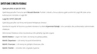 Gjatë periudhës së dytë (XV-XVIII):
Gjatë kësaj periudhe Franca ka qenë Monarki Absolute. Pushteti i mbretit u forcua sidomos gjatë sundimit të Luigjit XIII, duke arritur
kulminacionin në kohën e Luigjit XIV.
Luigji XIV: SHTETI JAM UNË
Gjatë kësaj periudhe nuk thirrej më Kuvendi Përfaqësues Shtresor.
Kontribut të veçantë në forcimin e pushtetit mbretëror ka dhënë Kryeministri Risheljë, i cili e centralizoi dhe profesionalizoi administratën
shtetërore.
Administrata Shtetërore ishte e burokratizuar dhe përbëhej nga këto organe:
Këshilli Shtetëror – organi më i lartë i cili merrej me çështje politike,
Këshilli i Depeshave – i cili merrej me punë të brendshme,
Këshilli i Financave – i cili merrej me çështjet e financiave, dhe
Këshilli i Fshehtë – i cili kishte rolin e Gjykatës Supreme.
 