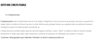 1.3. E Drejta Kanonike
E Drejta Kanonike është e Drejtë Kishtare dhe bie në të Drejtën e Përgjithshme. Ajo ka disa burime që paraqesin një sistem të veçantë të së
drejtës. Kulmin e zhvillimit në Francë e ka arritur në shek. XIII dhe përveç çështjeve kishtare, ajo rregullonte edhe marrëdhëniet martesore,
trashëgimore, pjesë të së drejtës penale e procedurale, etj.
E Drejta Kanonike ka rëndësi juridike sepse për një kohë të gjatë ka shërbyer si sistem i vetëm i së drejtës në shtete të ndryshme feudale.
Konsiderohet ‘E Drejtë’ sepse shteti i jepte mekanizmin e sanksionit në kompensim të mbështetjes për pushtetin e monarkut.
“Sundimtari s’është gjë tjetër veçse mëkëmbës i Perëndisë i cili duhet t’i zbatonte porositë e tij”
 