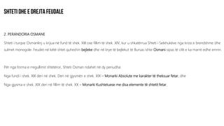 2. PERANDORIA OSMANE
Shteti i turqve Osmanlinj u krijua në fund të shek. XIII ose fillim të shek. XIV, kur u shkatërrua Shteti i Selxhukëve nga kriza e brendshme dhe
sulmet monogole. Feudet në këtë shtet quheshin bejleke dhe në krye të bejlekut të Bursas ishte Osmani sipas të cilit e ka marrë edhe emrin.
Për nga forma e rregullimit shtetëror, Shteti Osman ndahet në dy periudha:
Nga fundi i shek. XIII deri në shek. Deri në gjysmën e shek. XIX – Monarki Absolute me karakter të theksuar fetar, dhe
Nga gjysma e shek. XIX deri në fillim të shek. XX – Monarki Kushtetuese me disa elemente të shtetit fetar.
 