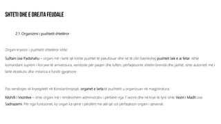 2.1. Organizimi i pushtetit shtetëror
Organi kryesor i pushtetit shtetëror ishte:
Sulltani ose Padishahu – organi më i lartë që kishte pushtet të pakufizuar dhe në të cilin bashkohej pushteti laik e ai fetar. Ishte
komandant suprem i forcave të armatosura, vendoste për paqen dhe luftën, përfaqësonte shtetin brenda dhe jashtë, ishte autoriteti më i
lartë ekzekutiv dhe instanca e fundit gjyqësore.
Pas vendosjes së kryeqytetit në Konstantinopojë, organet e larta të pushtetit u organizuan në magjistratura:
Këshilli i Vezirëve – ishte organi më i rëndësishëm administrativ i përbërë nga 7 vezirë dhe në krye të tyre ishte Veziri i Madh ose
Sadriazemi. Për nga funksionet, ky organ ka qenë i përafërt me atë që sot përfaqëson organi i qeverisë.
 