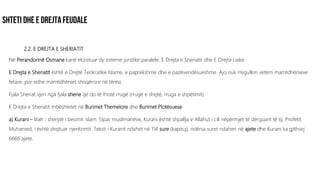 2.2. E DREJTA E SHERIATIT
Në Perandorinë Osmane kanë ekzistuar dy sisteme juridike paralele: E Drejta e Sheriatit dhe E Drejta Laike.
E Drejta e Sheriatit është e Drejtë Teokratike Islame, e paprekshme dhe e pazëvendësueshme. Ajo nuk rregullon vetëm marrëdhënieve
fetare, por edhe marrëdhëniet shoqërore në tërësi.
Fjala Sheriat vjen nga fjala sherie që do të thotë rrugë (rrugë e drejtë, rruga e shpëtimit).
E Drejta e Sheriatit mbështetet në Burimet Themelore dhe Burimet Plotësuese.
a) Kurani – libër i shenjtë i besimit islam. Sipas muslimanëve, Kurani është shpallja e Allahut i cili nëpërmjet të dërguarit të tij, Profetit
Muhamed, i është drejtuar njerëzimit. Teksti i Kuranit ndahet në 114 sure (kapituj), ndërsa suret ndahen në ajete dhe Kurani ka gjithsej
6666 ajete.
 