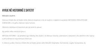 Metodat e studimit:
Historia e Shtetit dhe së Drejtës është shkencë shoqërore e cila në studimin e objektit të saj përdor METODËN E PËRGJITHSHME
SHKENCORE si të gjitha shkencat e tjera humane.
(Tërësinë e teknikave të hulumtimit për një temë të caktuar)
Ajo përdor edhe metoda të tjera si:
METODA HISTORIKE – që përbëhet nga mbledhja dhe zbulimi i të dhënave historike, sistematizimi, interpretimi dhe dëshifrimi dhe nxjerrja
e përfundimeve të argumentuara shkencore.
Si shkencë juridike, Historia e Shtetit dhe së Drejtës përdor edhe Metodën Dogmatike, Normativiste, Logjike, Komparative, etj.
 