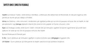 Hadithi (sunneti)ose Tradita – është tërësia e këshillave, urdhëresave dhe deklarimeve të Muhamedit, të cilat janë regjistruar dhe
përshkruar shumë vjet pas vdekjes së Profetit.
Ixhma ose Doktrina – ishte instrument i rëndësishëm për zgjidhjet juridike që nuk ishin të parapara në Kuran dhe në Hadith, të cilat
përcaktoheshin nga Ulemaja (dijetarët e Islamit) dhe duhet të ishin patjetër në frymën e Kuranit, si dhe
Kijasi ose Analogjia Juridike, është burimi i katërt i Sheriatit dhe që nënkupton zgjidhet në bazë të ngjashmërisë që juristët islam
aplikonin në rastet që nuk ishin të parapara në Kuran dhe Hadith.
Burimet Plotësuese të Sheriatit janë:
Er Rei – burim plotësues që nënkupton zgjidhjen e rasteve konkrete sipas ndërgjegjes së gjyqtarit, dhe
Urf-Adetet – burim plotësues që nënkuptonte të drejtën zakonore të një bashkësie shoqërore.
 