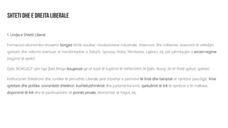 1. Lindja e Shtetit Liberal
Formacioni ekonomiko-shoqëror borgjez është rezultat i revolucioneve industriale, shkencore dhe militariste, avancimit të vetëdijes
qytetare dhe ndikimit orientues të mendimtarëve si Dekarti, Spinoza, Hobsi, Monteskie, Lajbnici, etj. për përmbysjen e ancien regime
(regjimit të vjetër).
Fjala ‘BORGJEZI’ vjen nga fjala frënge bougeosie që në bazë të kuptimit të mëhershëm të fjalës ‘bourg’ do të thotë qytezë, qytetari.
Institucionet Shtetërore dhe Juridike të periudhës Liberale janë shprehje e parimeve të lirisë dhe barazisë së njerëzve para ligjit, lirive
qytetare dhe politike, sovranitetit shtetëror, kushtetutshmërisë dhe parlamentarizmit, qarkullimit të lirë të njerëzve e të mallrave,
disponimit të lirë dhe të pacënueshëm të pronës private, ekonomisë së tregut, etj.
 