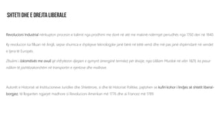 Revolucioni Industrial nënkupton procesin e kalimit nga prodhimi me dorë në atë me makinë ndërmjet periudhës nga 1760 deri në 1840.
Ky revolucion ka filluan në Angli, sepse shumica e shpikjeve teknologjike janë bërë në këtë vend dhe më pas janë shpërndarë në vendet
e tjera të Europës.
Zbulimi i lokomitivës me avull që shfrytëzon djegien e qymyrit (energjinë termike) për lëvizje, nga Uilliam Murdok në vitin 1829, ka pasur
ndikim të jashtëzakonshëm në transportin e njerëzve dhe mallrave.
Autorët e Historisë së Institucioneve Juridike dhe Shtetërore, si dhe të Historisë Politike, pajtohen se kufiri kohor i lindjes së shtetit liberal-
borgjez, të llogariten ngjarjet madhore si Revolucioni Amerikan më 1776 dhe ai Francez më 1789.
 