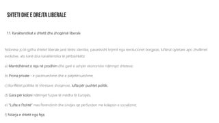 1.1. Karakteristikat e shtetit dhe shoqërisë liberale
Ndonëse jo të gjitha shtetet liberale janë tërësi identike, pavarësisht krijimit nga revolucionet borgjeze, luftërat qytetare apo zhvillimet
evolutive, ato kanë disa karakteristika të përbashkëta:
a) Marrëdhëniet e reja në prodhim dhe garë e ashpër ekonomike ndërmjet shteteve;
b) Prona private - e pacënueshme dhe e patjetërsueshme;
c) Konfliktet politike të shtresave shoqërore, lufta për pushtet politik;
d) Gara për koloni ndërmjet fuqive të mëdha të Europës;
e) “Lufta e Ftohtë” mes Perëndimit dhe Lindjes që përfundon me kolapsin e socializmit;
f) Ndarja e shtetit nga feja;
 