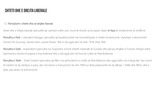 1.2. Periodizimi i shtetit dhe së drejtës liberale
Shteti dhe e Drejta Liberale (periudhë që vazhdon edhe sot), mund të thuhet se ka kaluar nëpër tri faza të rëndësishme të zhvillimit:
Periudha e Parë – Liberalizmi Borgjez (periudha që karakterizohet me mosndërhyrjen e shtetit në ekonomik, shprehjen e ekonomistit
Vincent De Gournay: ‘laissez Faire, Laissez Passer’ dhe e cila zgjat deri në vitet ’70 të shek. XIX);
Periudha e Dytë – Imperializmi (periudha kur fuqizohen shumë shtetet imperiale të Europës dhe përveç Anglisë e Francës shfaqen edhe
Gjermania e Austro-Hungaria si fuqi botërore dhe e cila zgjat deri në fund të Luftës së Parë Botërore);
Periudha e Tretë - Shteti modern (periudha që fillon me përfundimin e Luftës së Parë Botërore dhe zgjat edhe sot e kësaj dite. Ajo mund
të ndahet në dy nënfaza: e para, deri me rënien e komunizmit në vitin 1990 kur Bota polarizohet në dy blloqe – SHBA dhe BRSS, dhe e
dyta, pas rënies së komunizmit).
 