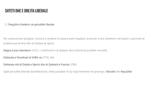 1.3. Rregullimi shtetëror në periudhën liberale
Pas revolucioneve borgjeze, shumica e vendeve Europiane kanë rregulluar strukturën e tyre shtetërore mbi bazën e parimeve të
proklamuara të lirive dhe të drejtave të njeriut:
Magna Carta Libertatum (1215) – si bërthamë e të drejtave dhe kufizimit të pushtetit monarkik,
Deklarata e Pavarësisë së SHBA-ve (1776), dhe
Deklarata mbi të Drejtat e Njeriut dhe të Qytetarit e Francës (1789)
Gjatë periudhës liberale (bashkëkohore), shteti paraqitet në dy trajta themelore të qeverisjes: Monarki dhe Republikë.
 