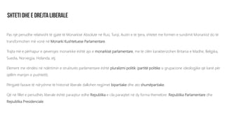 Pas një periudhe relativisht të gjatë të Monarkisë Absolute në Rusi, Turqi, Austri e të tjera, shtetet me formën e sundimit Monarkist do të
transformohen më vonë në Monarki Kushtetuese Parlamentare.
Trajta më e përhapur e qeverisjes monarkike është ajo e monarkisë parlamentare, me të cilën karakterizohen Britania e Madhe, Belgjika,
Suedia, Norvegjia, Holanda, etj.
Element me rëndësi në ndërtimin e strukturës parlamentare është pluralizmi politik (partitë politike si grupacione ideologjike që kanë për
qëllim marrjen e pushtetit).
Përgjatë fazave të ndryshme të historisë liberale dallohen regjimet bipartiake dhe ato shumëpartiake.
Që në fillet e periudhës liberale është paraqitur edhe Republika e cila paraqitet në dy forma themelore: Republika Parlamentare dhe
Republika Presidenciale.
 