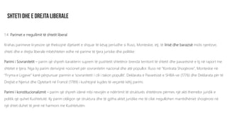 1.4. Parimet e rregullimit të shtetit liberal
Krahas parimeve kryesore që theksojnë dijetarët e shquar të kësaj periudhe si Ruso, Monteskie, etj. të lirisë dhe barazisë midis njerëzve,
shteti dhe e drejta liberale mbështeten edhe në parime të tjera jurisike dhe politike:
Parimi i Sovranitetit – parim që shpreh karakterin suprem të pushtetit shtetëror brenda territorit të shtetit dhe pavarësinë e tij në raport me
shtetet e tjera. Nga ky parim derivojnë nocionet për sovranitetin nacional dhe atë popullor. Ruso në “Kontrata Shoqërore”, Monteskie në
“Fryma e Ligjeve” kanë përpunuar parimin e ‘sovranitetit i cili i takon popullit’. Deklarata e Pavarësisë e SHBA-ve (1776) dhe Deklarata për të
Drejtat e Njeriut dhe Qytetarit në Francë (1789) i kushtojnë kujdes të veçantë këtij parimi.
Parimi i konstitucionalizmit – parim që shpreh idenë mbi nevojën e ndërtimit të strukturës shtetërore përmes një akti themelor juridik e
politik që quhet Kushtetutë. Ky parim obligon që struktura dhe të gjitha aktet juridike me të cilat rregullohen marrëdhëniet shoqërore në
një shtet duhet të jenë në harmoni me Kushtetutën.
 