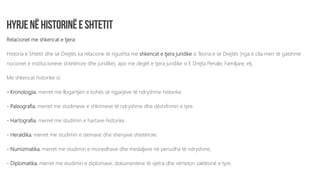 Relacionet me shkencat e tjera:
Historia e Shtetit dhe së Drejtës ka relacione të ngushta me shkencat e tjera juridike si Teoria e së Drejtës (nga e cila merr të gatshme
nocionet e institucioneve shtetërore dhe juridike), apo me degët e tjera juridike si E Drejta Penale, Familjare, etj.
Me shkencat historike si:
- Kronologjia, merret me llogaritjen e kohës së ngjarjeve të ndryshme historike.
- Paleografia, merret me studimeve e shkrimeve të ndryshme dhe dëshifrimin e tyre.
- Hartografia, merret me studimin e hartave historike.
- Heraldika, merret me studimin e stemave dhe shenjave shtetërore.
- Numizmatika, merret me studimin e monedhave dhe medaljeve në periudha të ndryshme.
- Diplomatika, merret me studimin e diplomave, dokumenteve të vjetra dhe vërteton saktësinë e tyre.
 