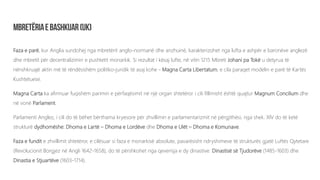 Faza e parë, kur Anglia sundohej nga mbretërit anglo-normanë dhe anzhuinë, karakterizohet nga lufta e ashpër e baronëve anglezë
dhe mbretit për decentralizimin e pushtetit monarkik. Si rezultat i kësaj lufte, në vitin 1215 Mbreti Johani pa Tokë u detyrua të
nënshkruajë aktin më të rëndësishëm politiko-juridik të asaj kohe - Magna Carta Libertatum, e cila paraqet modelin e parë të Kartës
Kushtetuese.
Magna Carta ka afirmuar fuqishëm parimin e përfaqësimit në një organ shtetëror i cili fillimisht është quajtur Magnum Concilium dhe
në vonë Parlament.
Parlamenti Anglez, i cili do të bëhet bërthama kryesore për zhvillimin e parlamentarizmit në përgjithësi, nga shek. XIV do të ketë
strukturë dydhomëshe: Dhoma e Lartë – Dhoma e Lordëve dhe Dhoma e Ulët – Dhoma e Komunave.
Faza e fundit e zhvillimit shtetëror, e cilësuar si faza e monarkisë absolute, pavarësisht ndryshimeve të strukturës gjatë Luftës Qytetare
(Revolucionit Borgjez në Angli 1642-1658), do të përshkohet nga qeverisja e dy dinastive: Dinastisë së Tjudorëve (1485-1603) dhe
Dinastia e Stjuartëve (1603-1714).
 