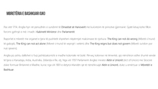 Pas vitit 1714, Anglia hyn në periudhën e sundimit të Dinastisë së Hanoverit me kurorëzim të princëve gjermanë. Gjatë kësaj kohe fillon
forcimi gjithnjë e më i madh i Kabinetit Ministror dhe Parlamentit.
Raportet e mbretit me organet e tjera të pushtetit shprehen nëpërmjet maksimave të njohura: The King can not do wrong (Mbreti s’mund
të gabojë), The King can not act alone (Mbreti s’mund të veprojë i vetëm) dhe The King reigns but does not govern (Mbreti sundon por
nuk qeveris).
Anglia po ashtu dallohet si fuqi jashtëzakonisht e madhe koloniale në botë. Përveç kolonive në Amerikë, ajo nënshtron edhe shumë vende
të tjera si Kanadaja, India, Australia, Zelanda e Re, etj. Nga viti 1707 Parlamenti Anglez miratoi Aktin e Unionit (Act of Union) me Skocinë
duke formuar Britaninë e Madhe, kurse nga viti 1801 e detyroi Irlandën që të nënshkruajë Aktin e Unionit, duke u emërtuar si Mbretëri e
Bashkuar.
 
