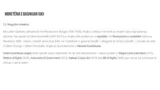 1.2. Rregullimi shtetëror
Me Luftën Qytetare, përkatësisht me Revolucionin Borgjez (1642-1658), Anglia u shkëput më herët se vendet e tjera nga qeverisja
absolute. Pas epokës së Oliver Kromwellit (1649-1657) kur Anglia ishte proklamuar si republikë, me Revolucionin e Lavdishëm (Glorious
Revolution 1688 – rrëzimi i mbretit James II pa luftë, me ‘tradhëtinë’ e gjeneral Çërçillit – stërgjyshit të Uinston Çërcillit – i cili kaloi në anën
e Uilliam Orange – Uilliam Portokallit), Anglia do të proklamohet si Monarki Kushtetuese.
Sistemi kushtetues anglez është specifik sepse mbështetet në një sërë dokumentesh – aktesh juridike si: Magna Carta Libertatum (1215),
Petition of Rights (1628), Instrument of Government (1653), Habeas Corpus Act (1679) dhe Bill of Rights (1689), por nuk ka një kushtetutë të
shkruar si akt të vetëm.
 