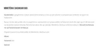 Karakteristikë e përgjithshme e këtyre akteve është tendenca e sforcuar për kufizimin e kompetencave të Mbretit në raport me
Parlamentin.
Bazuar në këto akte juridike dhe në angazhimin e vazhdueshëm të rrymave politike në Parlament (torët dhe vigët nga të cilët derivojnë
sot dy partitë kryesore britanike; Partia Konservatore dhe ajo Liberale), Mbretëria e Bashkuar është konsoliduar si Monarki Kushtetuese
me një Parlamentarizëm të theksuar.
Organet kryesore të pushtetit politik në Mbretërinë e Bashkuar janë:
Mbreti,
Parlamenti dhe
Kabineti.
 