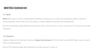1.2.1. Mbreti
Mbreti është organi më i lartë i pushtetit politik në Mbretërinë e Bashkuar, por si cili që nga Lufta Qytetare ka filluar të zbehet në
mënyrë sistematike, duke e kthyer atë në një institucion simbolik, politikisht të paanshëm dhe të papërcaktuar.
Në sistemin parlamentar anglez, Mbreti pranohet de jure si kreu i shtetit dhe sovran i tij por i cili nuk qeveris (The King reigns but does
not govern).
1.2.2. Parlamenti
Origjina e Parlamentit në Angli daton nga koha e Magna Carta Libertatum (1215) me të cilën u krijua Këshilli i Madh, organ që nga viti
1265 do të quhet Parlament.
Në vitin 1295 Parlamenti Anglez bëhet dydhomësh dhe këtë strukturë e ka edhe sot.
 