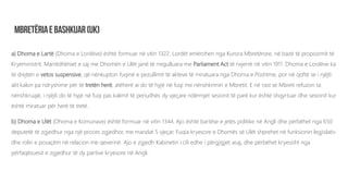 a) Dhoma e Lartë (Dhoma e Lordëve) është formuar në vitin 1322. Lordët emërohen nga Kurora Mbretërore, në bazë të propozimit të
Kryeministrit. Marrëdhëniet e saj me Dhomën e Ulët janë të rregulluara me Parliament Act të nxjerrë në vitin 1911. Dhoma e Lordëve ka
të drejtën e vetos suspensive, që nënkupton fuqinë e pezullimit të akteve të miratuara nga Dhoma e Poshtme, por në qoftë se i njëjti
akt kalon pa ndryshime për të tretën herë, atëherë ai do të hyjë në fuqi me nënshkrimin e Mbretit. E në rast se Mbreti refuzon ta
nënshkruajë, i njëjti do të hyjë në fuqi pas kalimit të periudhës dy vjeçare ndërmjet sesionit të parë kur është shqyrtuar dhe sesionit kur
është miratuar për herë të tretë.
b) Dhoma e Ulët (Dhoma e Komunave) është formuar në vitin 1344. Ajo është bartëse e jetës politike në Angli dhe përbëhet nga 650
deputetë të zgjedhur nga një proces zgjedhor, me mandat 5 vjeçar. Fuqia kryesore e Dhomës së Ulët shprehet në funksionin legjislativ
dhe rolin e posaçëm në relacion me qeverinë. Ajo e zgjedh Kabinetin i cili edhe i përgjigjet asaj, dhe përbëhet kryesisht nga
përfaqësuesit e zgjedhur të dy partive kryesore në Angli.
 