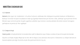 1.2.3. Kabineti
Kabineti është organi më i rëndësishëm i cili ushtron funksionin udhëheqës dhe mbikëqyrës të pushtetit ekzekutiv në Mbretërinë e
Bashkuar. Formohet në bazë të rezultateve të dala nga Zgjedhjet Parlamentare për Dhomën e Ulët, udhëhiqet nga Kryeministri (Prime
Minister) sipas nominimit partiak në garën zgjedhore, përbëhet nga ministrat e resorëve përkatës dhe është strukturë homogjene
(përfaqësues të partisë që i fiton zgjedhjet).
1.3. E Drejta në Angli
Sistemi juridik në Angli përshkohet me karakteristika mjaft të dallueshme nga e Drejta e vendeve të tjera të Europës Kontinentale.
Veçoritë e së Drejtës Angleze fillojnë që në shek. XIII me Magna Carta Libertatum dhe krijimin e Parlamentit, kur shfaqen elemente të
barazisë qytetare para ligjit, të pronës private dhe pacënueshmërisë së saj, etj.
 