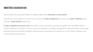 Veçoria kryesore dhe që paraqet thelbin e të Drejtës Angleze është mbështetja në tradicionalizëm.
Veçoritë e tjera kanë të bëjnë me burimet e saj e të cilat janë: E Drejta e Përgjithshme (Common Law), Sistemi i Drejtësisë (Equity
Law) dhe e Drejta Statutare (Statute Law).
E Drejta e Përgjithshme (Common Law) është doktrina e krijuar mbi bazën e precedentëve gjyqësor dhe që reflekton thelbin e
sistemit anglosakson të së Drejtës. Common Law ka marrë karakterin e së drejtës së përgjithshme sepse kishte epërsi ndaj të drejtës
partikulare gjatë tërë periudhës së Mesjetës. Pacënueshmëria e kësaj doktrine ka vazhduar deri në vitin 1966 kur Gjykata e Lartë
mund ta ndryshonte precedentin.
 