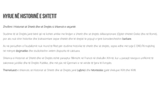 Zhvillimi i Historisë së Shtetit dhe së Drejtës si shkencë e veçantë:
Studime të së Drejtës janë bërë që në kohën antike me lindjen e shtetit dhe së drejtës skllavopronare (Qytet-shtetet Greke dhe në Romë),
por ato nuk ishin historike dhe krahasimtare sepse shtetet dhe të drejtat te popujt e tjerë konsideroheshin barbare.
As në periudhën e Feudalizmit nuk mund të flitet për studime historike të shtetit dhe së drejtës, sepse edhe më tutje E DREJTA trajtohej
në mënyrë dogmatike dhe studioheshin vetëm dispozita të caktuara.
Shkenca e Historisë së Shtetit dhe së Drejtës është paraqitur fillimisht në Francë në shekullin XVI-të, kur u paraqit nevoja e unifikimit të
zakoneve juridike dhe të Drejtës Publike, dhe më pas në Gjermani e në vende të tjera të Evropës.
Themeluesit e shkencës së Historisë së Shtetit dhe së Drejtës janë Lajbnici dhe Monteskie gjatë shekujve XVII dhe XVIII.
 