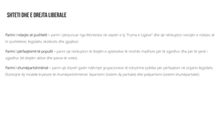 Parimi i ndarjes së pushtetit – parim i përpunuar nga Monteskie në veprën e tij “Fryma e Ligjeve” dhe që nënkupton nevojën e ndarjes së
tri pushteteve; legjislativ, ekzekutiv dhe gjyqësor.
Parimi i përfaqësimit të popullit – parim që nënkupton të drejtën e qytetarëve të moshës madhore për të zgjedhur dhe për të qenë i
zgjedhur (të drejtën aktive dhe pasive të votës).
Parimi i shumëpartishmërisë – parim që shpreh garën ndërmjet grupacioneve të ndryshme politike për përfaqësim në organin legjislativ.
Ekzistojnë dy modele kryesore të shumëpartishmërisë: bipartizmi (sistemi dy partiakë) dhe polipartizmi (sistemi shumëpartiakë).
 