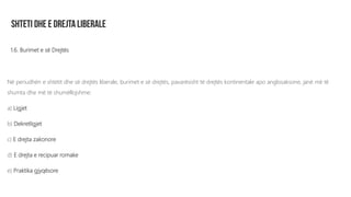 1.6. Burimet e së Drejtës
Në periudhën e shtetit dhe së drejtës liberale, burimet e së drejtës, pavarësisht të drejtës kontinentale apo anglosaksone, janë më të
shumta dhe më të shumëllojshme:
a) Ligjet
b) Dekretligjet
c) E drejta zakonore
d) E drejta e recipuar romake
e) Praktika gjyqësore
 